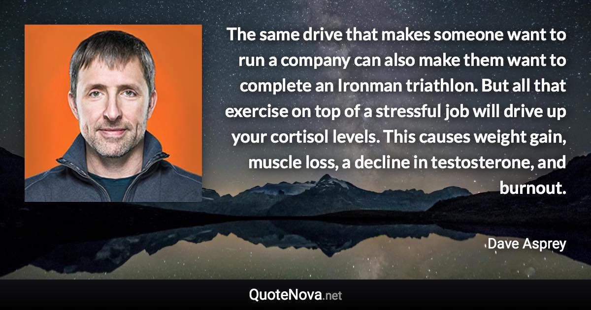 The same drive that makes someone want to run a company can also make them want to complete an Ironman triathlon. But all that exercise on top of a stressful job will drive up your cortisol levels. This causes weight gain, muscle loss, a decline in testosterone, and burnout. - Dave Asprey quote