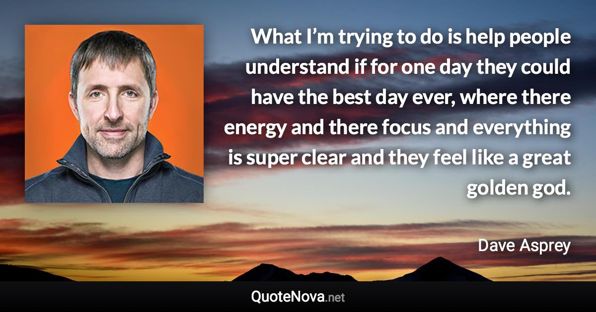 What I’m trying to do is help people understand if for one day they could have the best day ever, where there energy and there focus and everything is super clear and they feel like a great golden god. - Dave Asprey quote