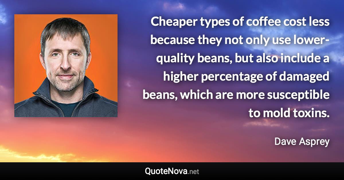 Cheaper types of coffee cost less because they not only use lower-quality beans, but also include a higher percentage of damaged beans, which are more susceptible to mold toxins. - Dave Asprey quote