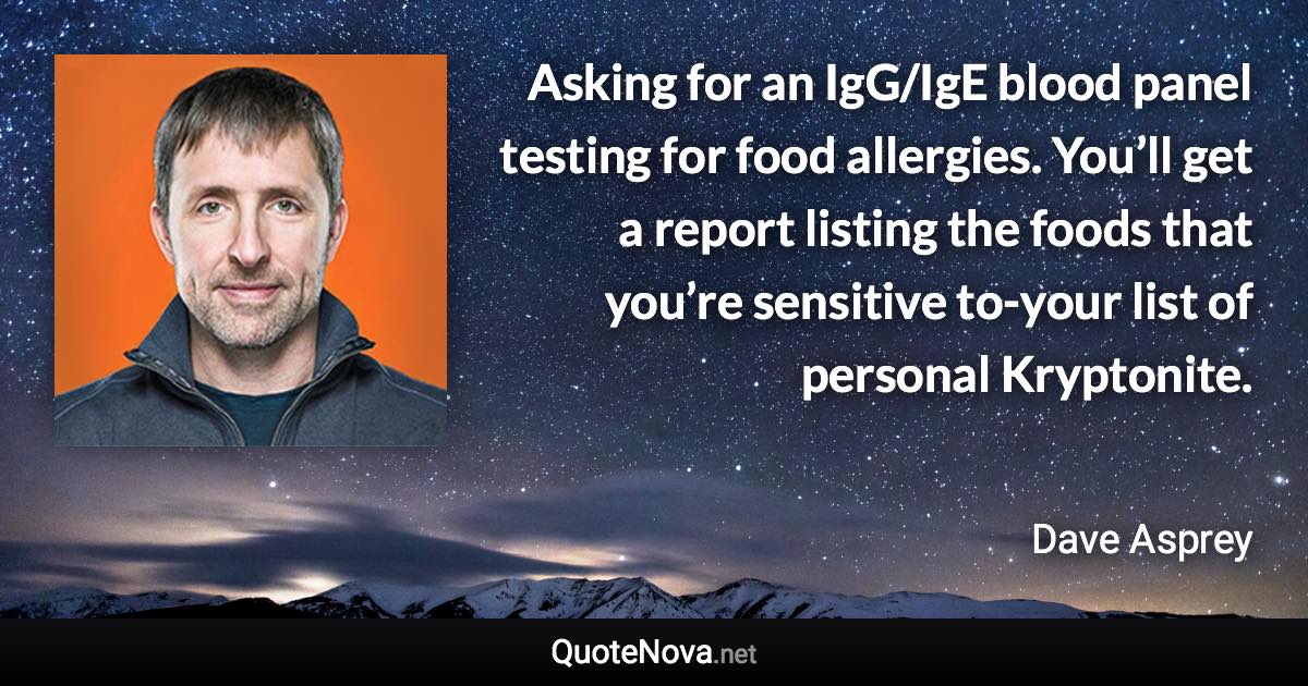 Asking for an IgG/IgE blood panel testing for food allergies. You’ll get a report listing the foods that you’re sensitive to-your list of personal Kryptonite. - Dave Asprey quote