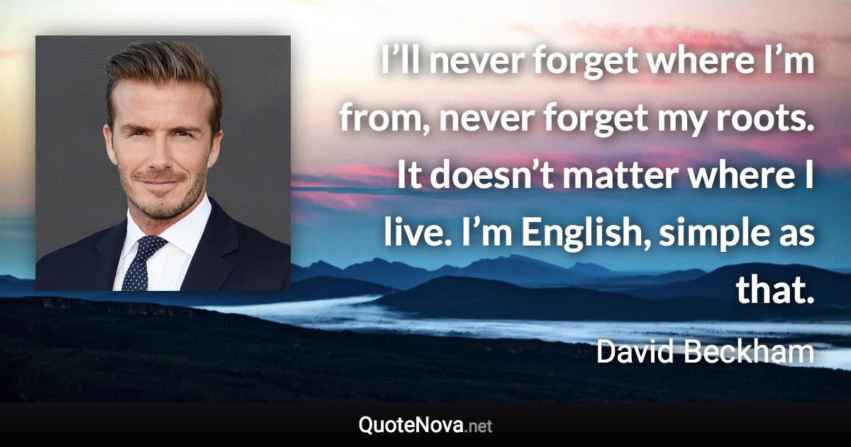 I’ll never forget where I’m from, never forget my roots. It doesn’t matter where I live. I’m English, simple as that. - David Beckham quote