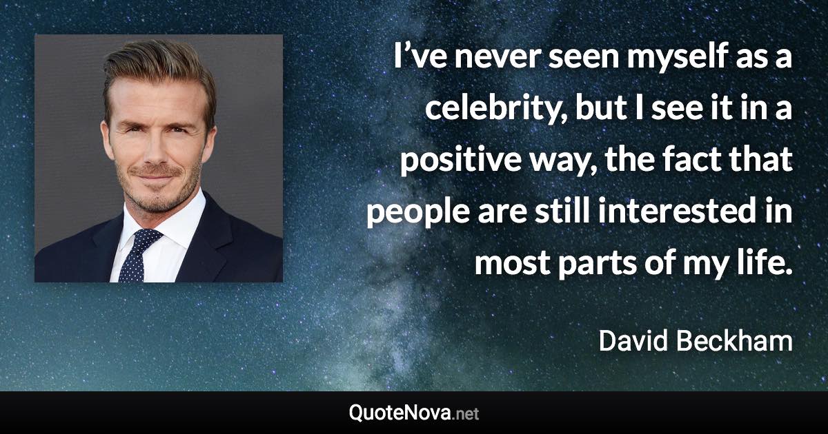 I’ve never seen myself as a celebrity, but I see it in a positive way, the fact that people are still interested in most parts of my life. - David Beckham quote