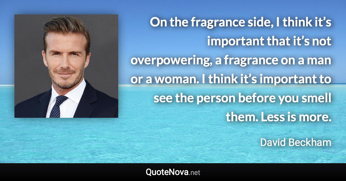 On the fragrance side, I think it’s important that it’s not overpowering, a fragrance on a man or a woman. I think it’s important to see the person before you smell them. Less is more. - David Beckham quote