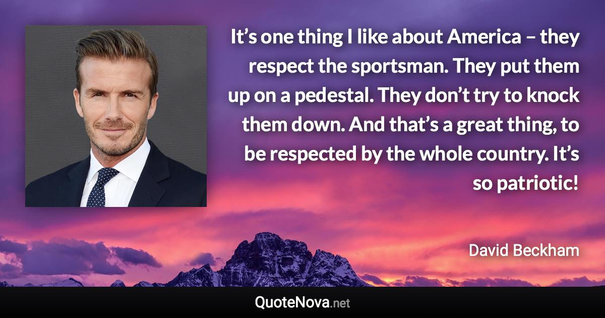 It’s one thing I like about America – they respect the sportsman. They put them up on a pedestal. They don’t try to knock them down. And that’s a great thing, to be respected by the whole country. It’s so patriotic! - David Beckham quote