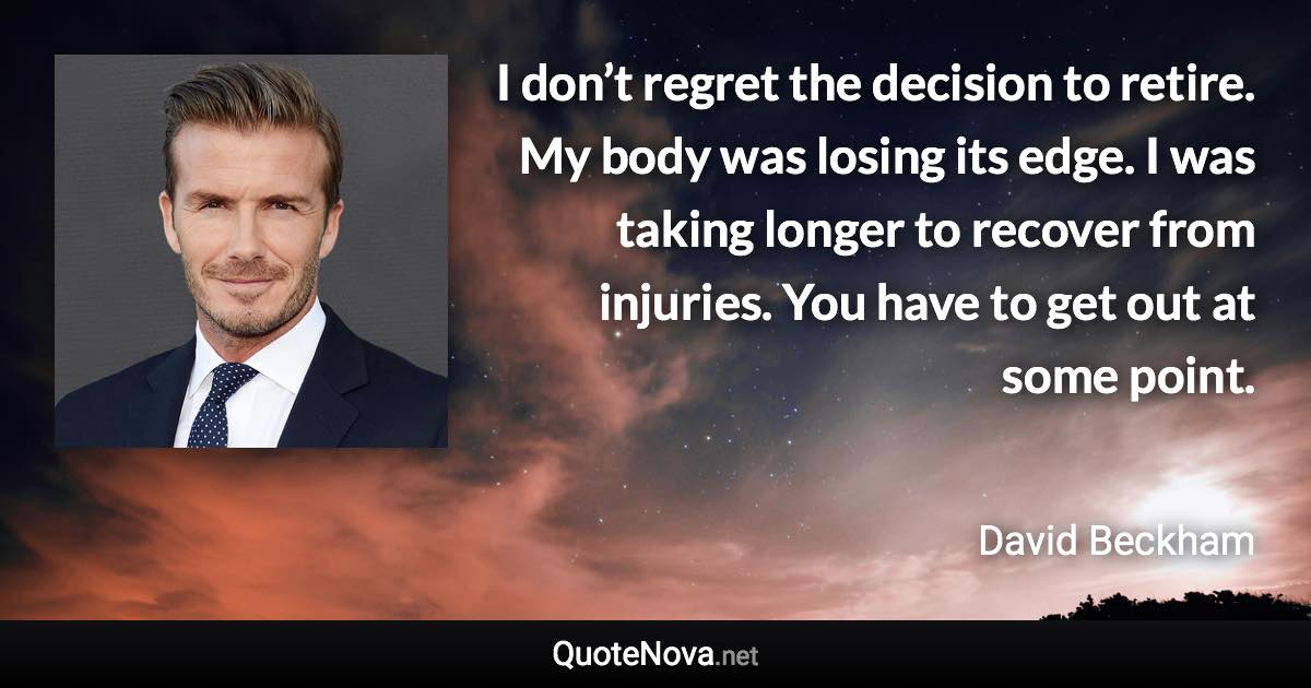 I don’t regret the decision to retire. My body was losing its edge. I was taking longer to recover from injuries. You have to get out at some point. - David Beckham quote