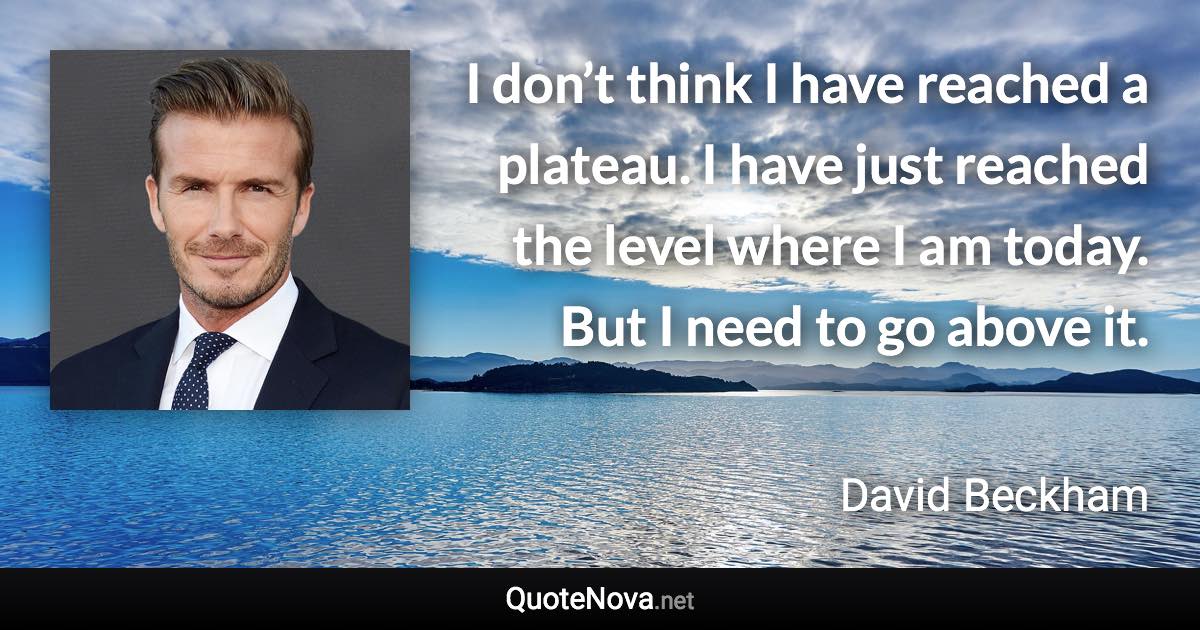 I don’t think I have reached a plateau. I have just reached the level where I am today. But I need to go above it. - David Beckham quote