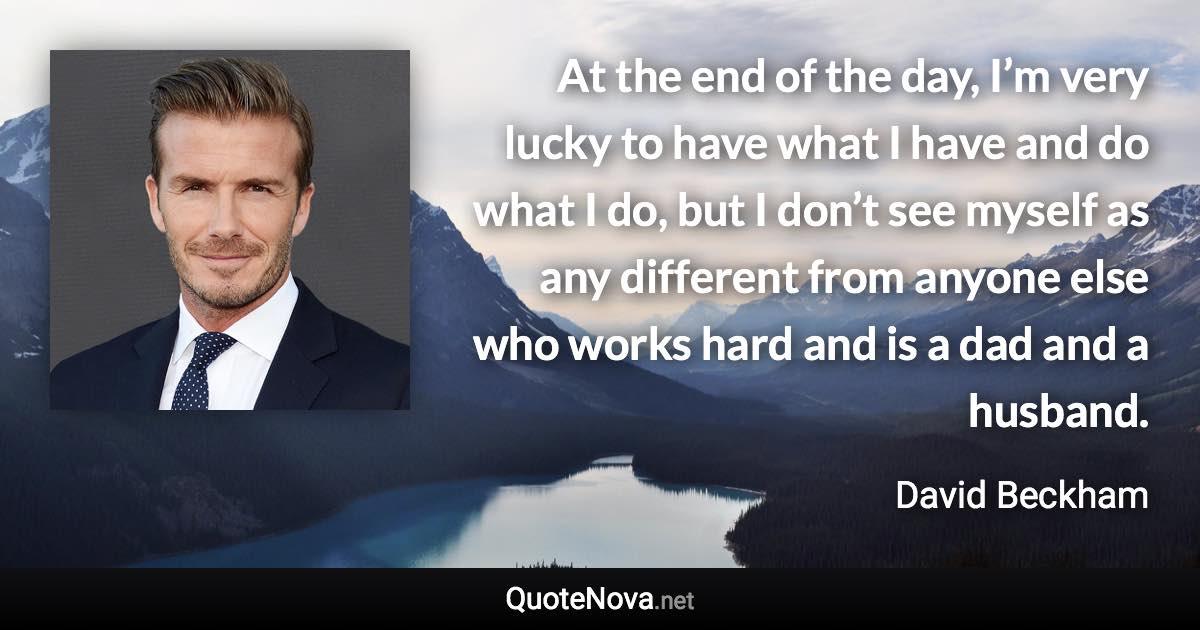 At the end of the day, I’m very lucky to have what I have and do what I do, but I don’t see myself as any different from anyone else who works hard and is a dad and a husband. - David Beckham quote