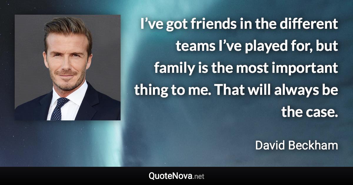 I’ve got friends in the different teams I’ve played for, but family is the most important thing to me. That will always be the case. - David Beckham quote