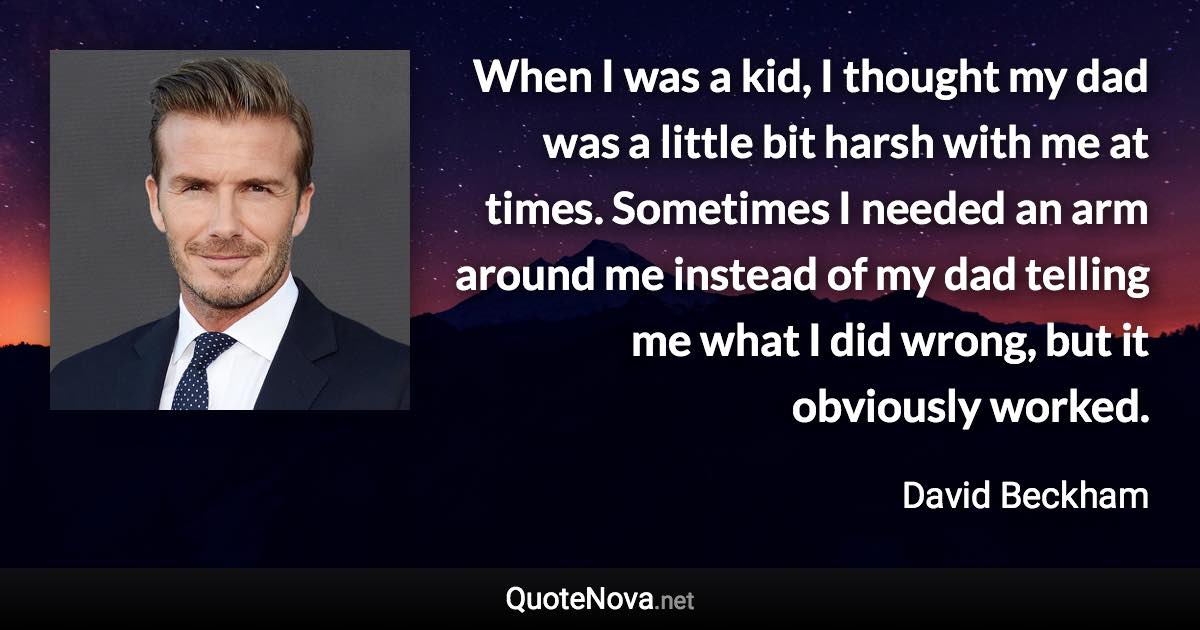 When I was a kid, I thought my dad was a little bit harsh with me at times. Sometimes I needed an arm around me instead of my dad telling me what I did wrong, but it obviously worked. - David Beckham quote