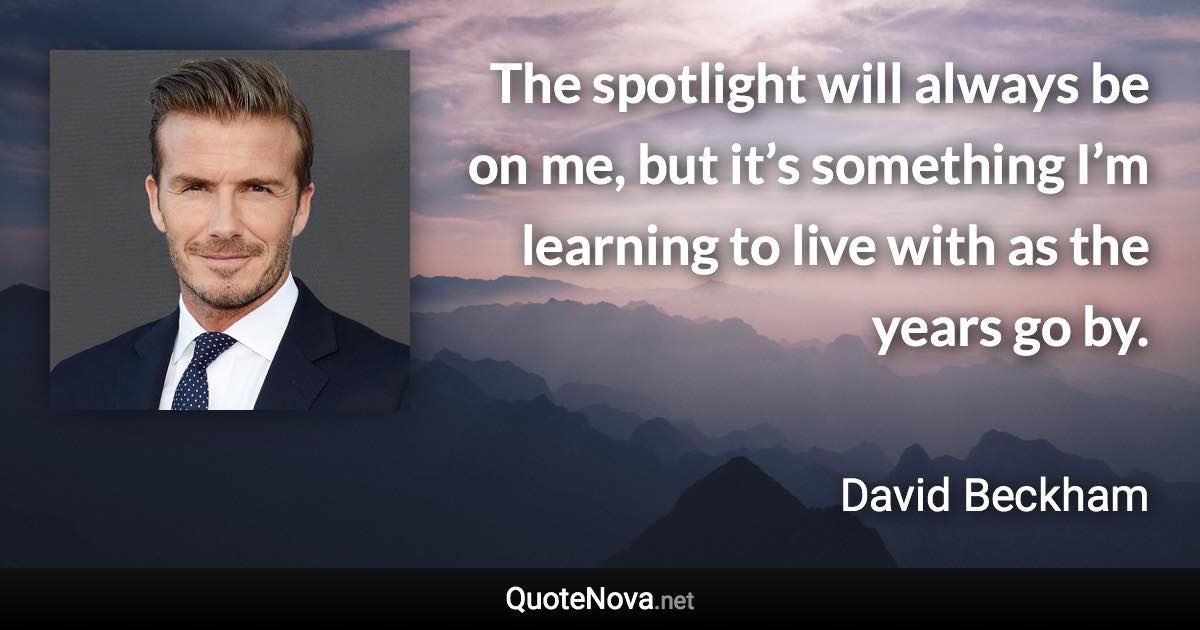 The spotlight will always be on me, but it’s something I’m learning to live with as the years go by. - David Beckham quote