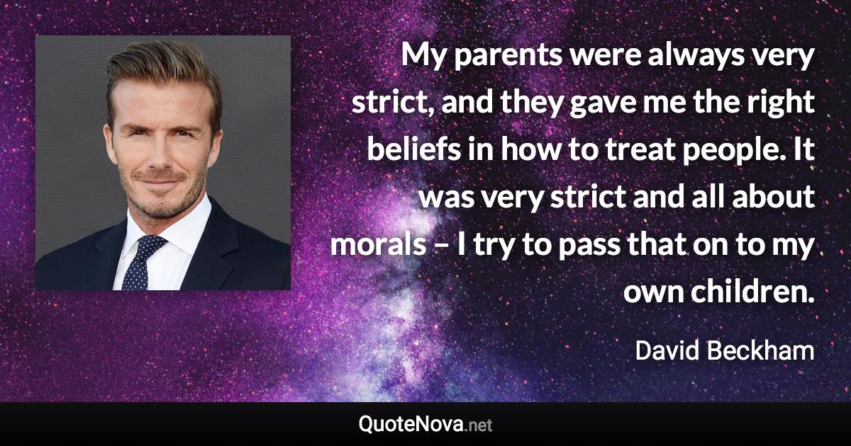 My parents were always very strict, and they gave me the right beliefs in how to treat people. It was very strict and all about morals – I try to pass that on to my own children. - David Beckham quote