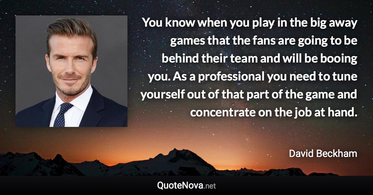 You know when you play in the big away games that the fans are going to be behind their team and will be booing you. As a professional you need to tune yourself out of that part of the game and concentrate on the job at hand. - David Beckham quote