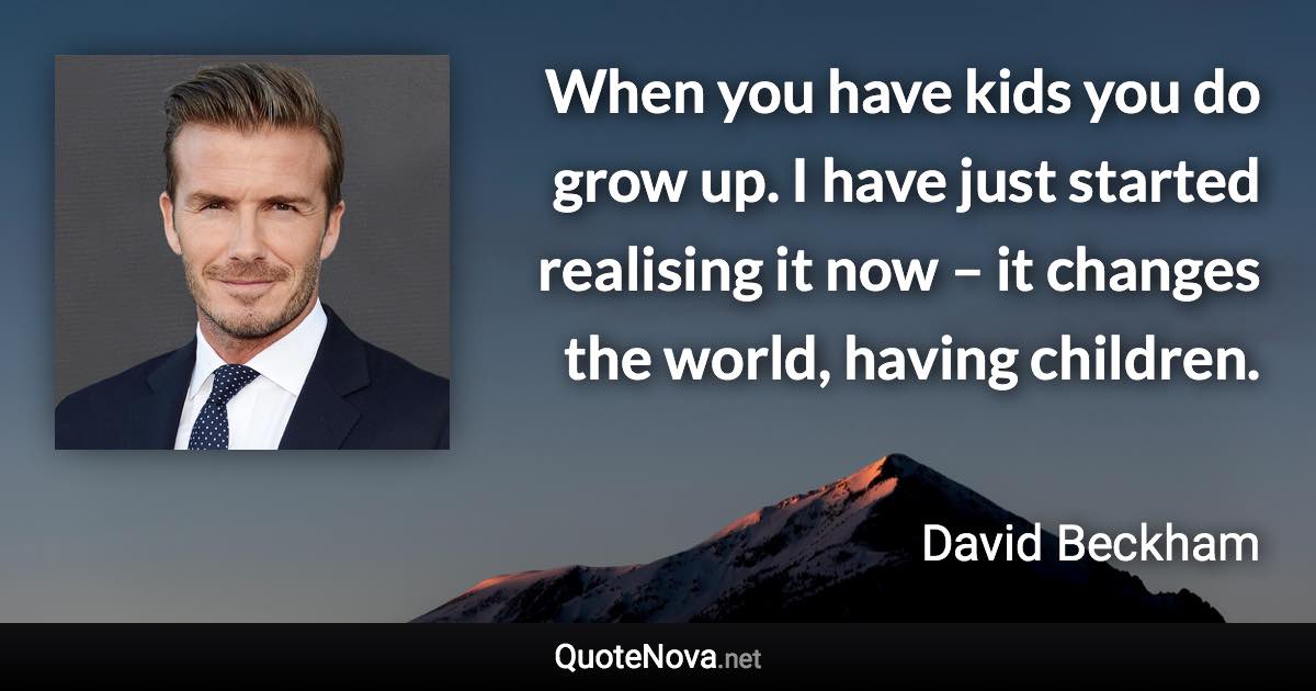 When you have kids you do grow up. I have just started realising it now – it changes the world, having children. - David Beckham quote