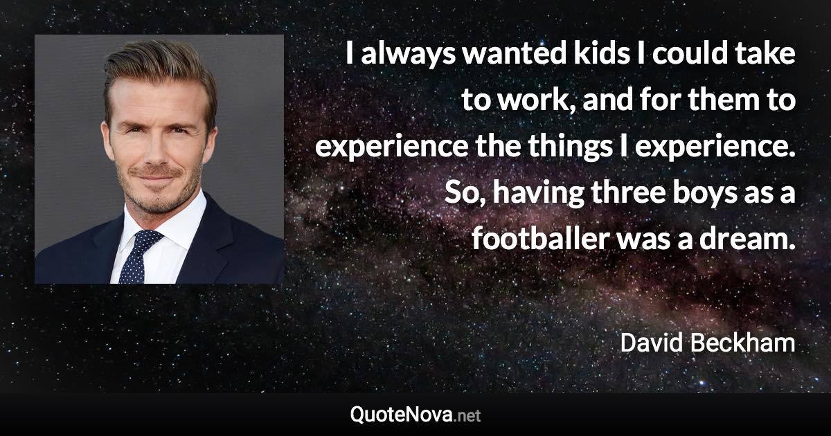 I always wanted kids I could take to work, and for them to experience the things I experience. So, having three boys as a footballer was a dream. - David Beckham quote