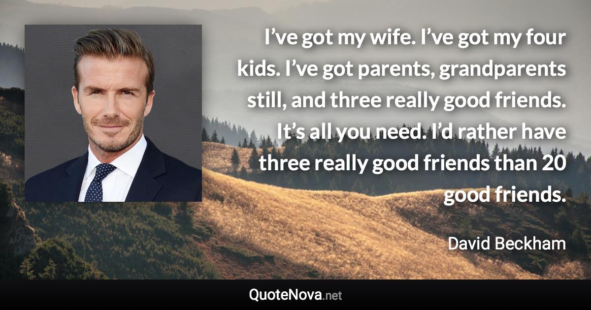 I’ve got my wife. I’ve got my four kids. I’ve got parents, grandparents still, and three really good friends. It’s all you need. I’d rather have three really good friends than 20 good friends. - David Beckham quote