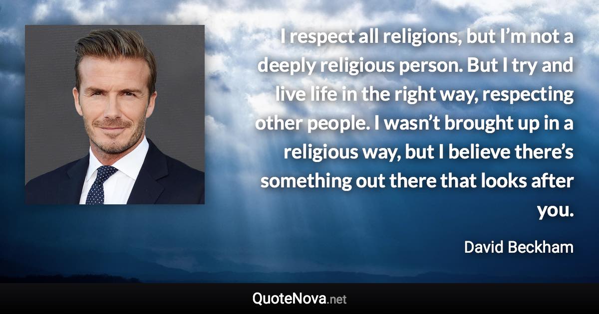 I respect all religions, but I’m not a deeply religious person. But I try and live life in the right way, respecting other people. I wasn’t brought up in a religious way, but I believe there’s something out there that looks after you. - David Beckham quote