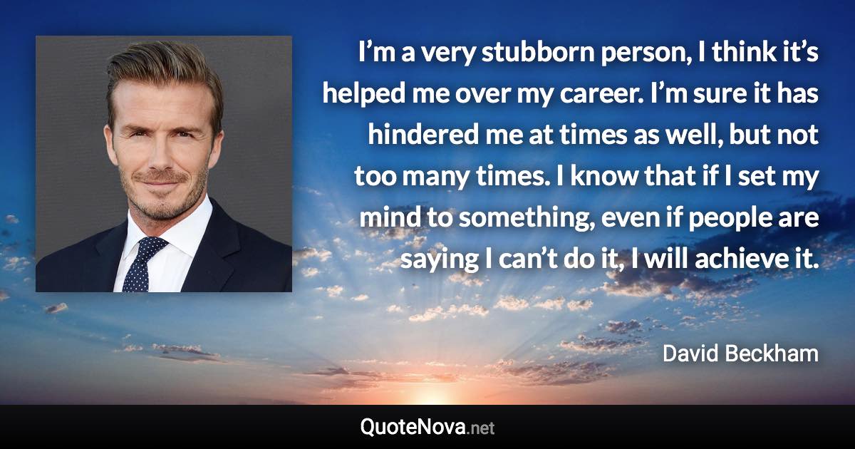 I’m a very stubborn person, I think it’s helped me over my career. I’m sure it has hindered me at times as well, but not too many times. I know that if I set my mind to something, even if people are saying I can’t do it, I will achieve it. - David Beckham quote