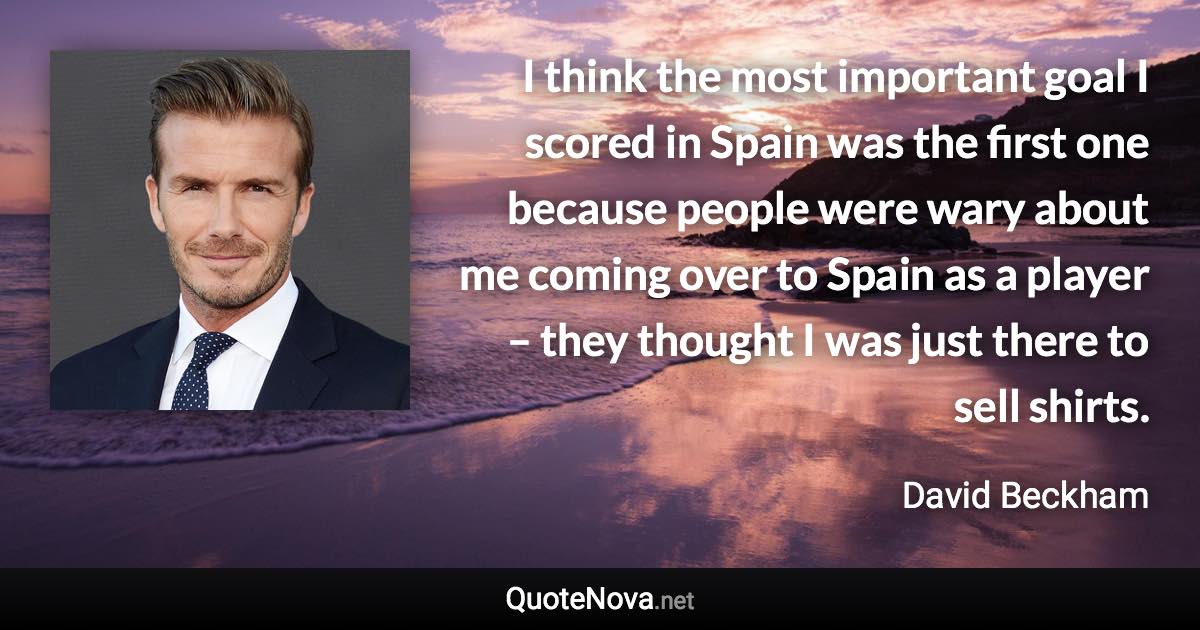 I think the most important goal I scored in Spain was the first one because people were wary about me coming over to Spain as a player – they thought I was just there to sell shirts. - David Beckham quote