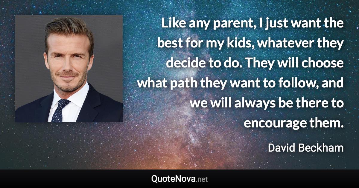 Like any parent, I just want the best for my kids, whatever they decide to do. They will choose what path they want to follow, and we will always be there to encourage them. - David Beckham quote