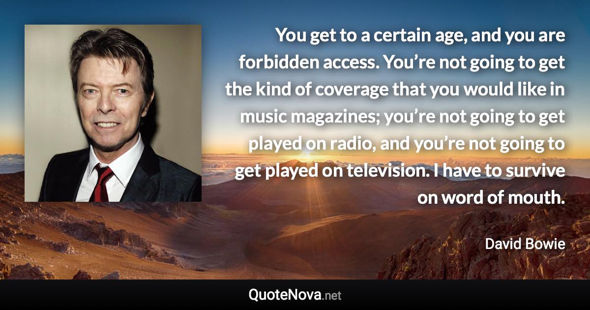 You get to a certain age, and you are forbidden access. You’re not going to get the kind of coverage that you would like in music magazines; you’re not going to get played on radio, and you’re not going to get played on television. I have to survive on word of mouth. - David Bowie quote