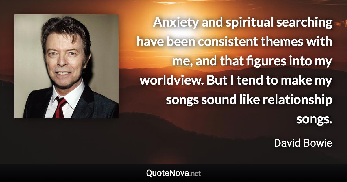 Anxiety and spiritual searching have been consistent themes with me, and that figures into my worldview. But I tend to make my songs sound like relationship songs. - David Bowie quote