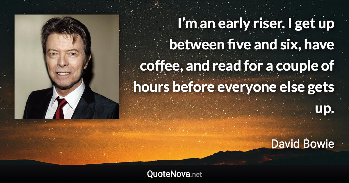 I’m an early riser. I get up between five and six, have coffee, and read for a couple of hours before everyone else gets up. - David Bowie quote