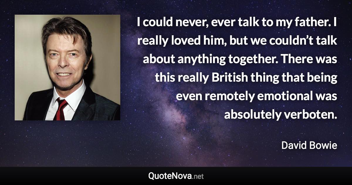 I could never, ever talk to my father. I really loved him, but we couldn’t talk about anything together. There was this really British thing that being even remotely emotional was absolutely verboten. - David Bowie quote