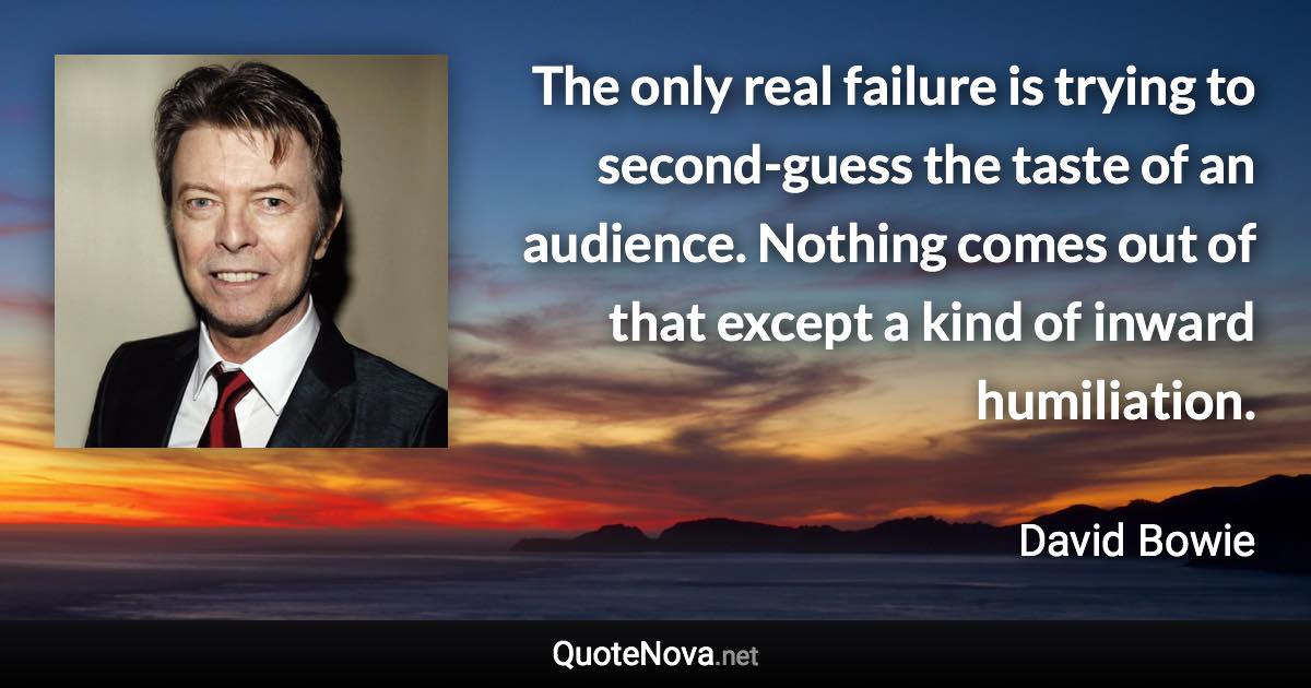 The only real failure is trying to second-guess the taste of an audience. Nothing comes out of that except a kind of inward humiliation. - David Bowie quote