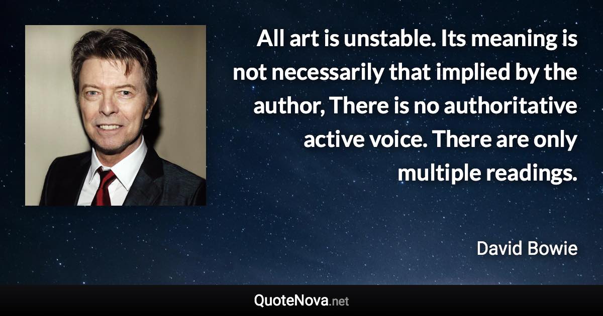 All art is unstable. Its meaning is not necessarily that implied by the author, There is no authoritative active voice. There are only multiple readings. - David Bowie quote