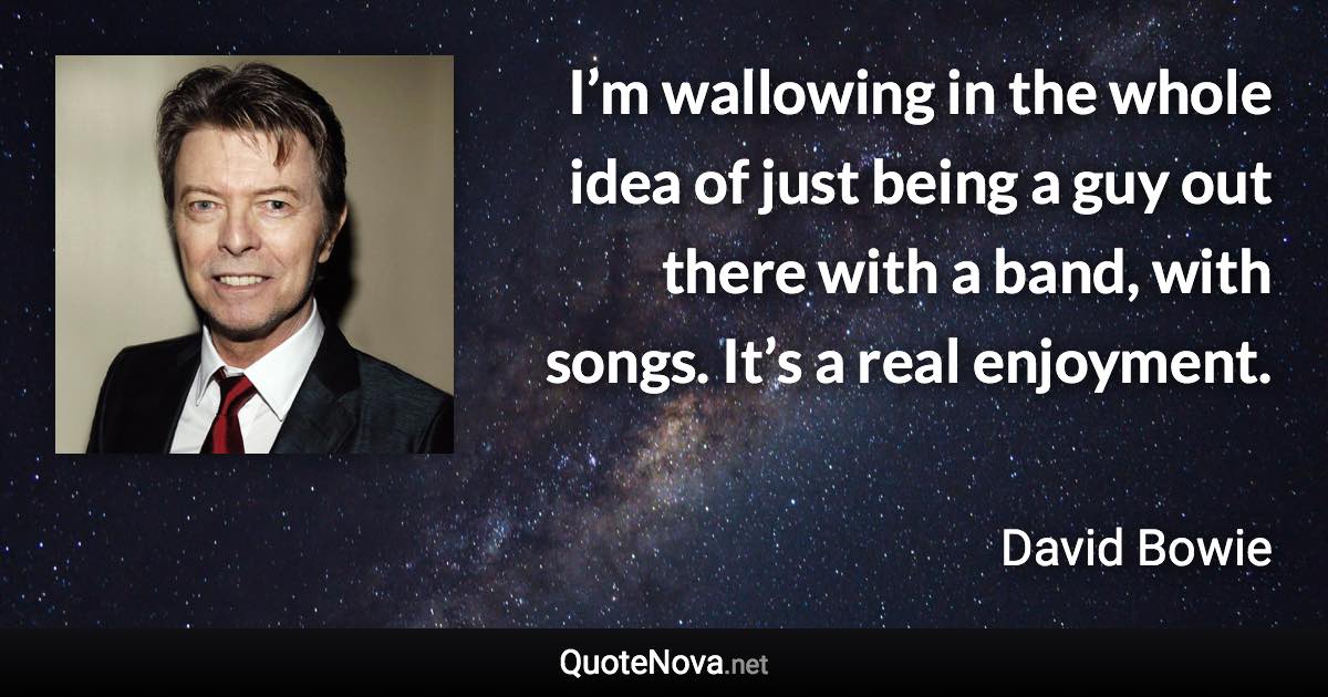 I’m wallowing in the whole idea of just being a guy out there with a band, with songs. It’s a real enjoyment. - David Bowie quote