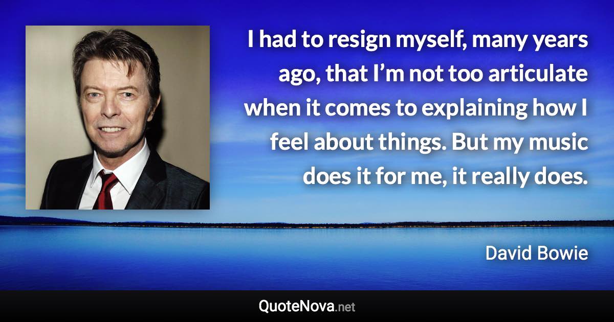 I had to resign myself, many years ago, that I’m not too articulate when it comes to explaining how I feel about things. But my music does it for me, it really does. - David Bowie quote