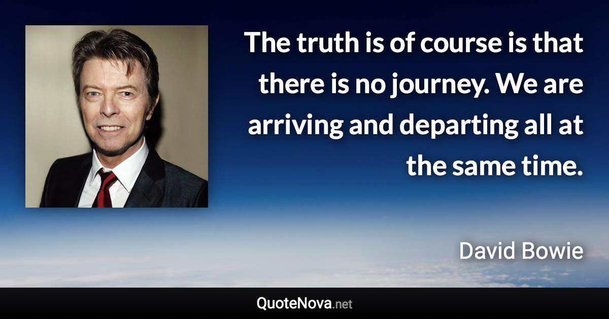 The truth is of course is that there is no journey. We are arriving and departing all at the same time. - David Bowie quote