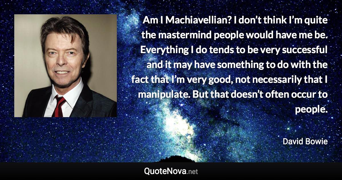 Am I Machiavellian? I don’t think I’m quite the mastermind people would have me be. Everything I do tends to be very successful and it may have something to do with the fact that I’m very good, not necessarily that I manipulate. But that doesn’t often occur to people. - David Bowie quote