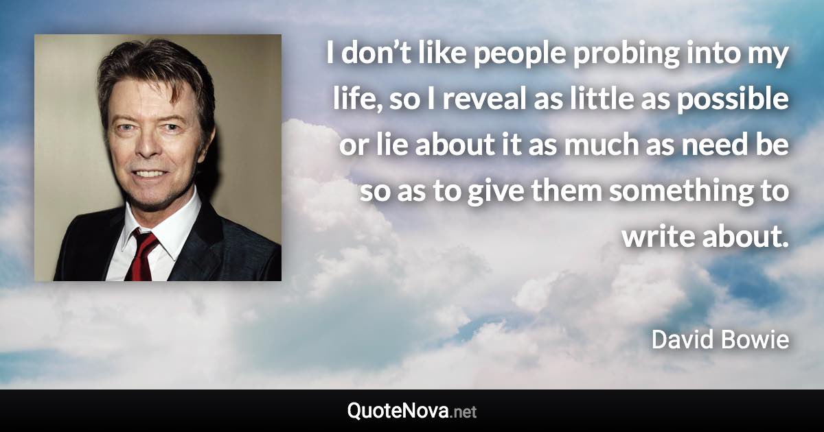 I don’t like people probing into my life, so I reveal as little as possible or lie about it as much as need be so as to give them something to write about. - David Bowie quote