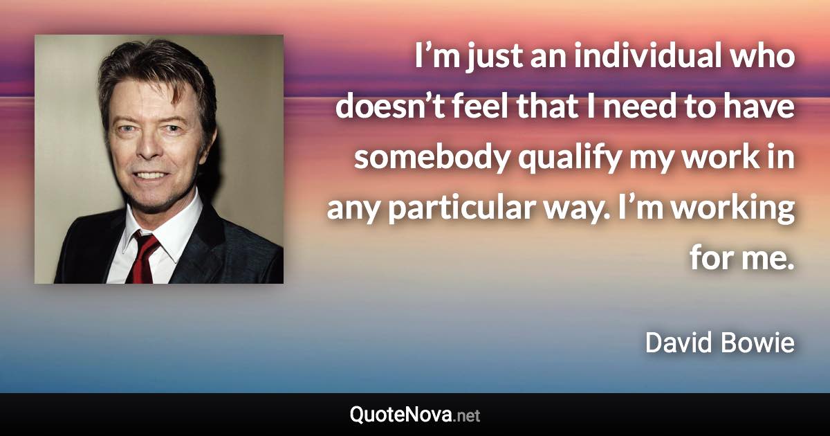 I’m just an individual who doesn’t feel that I need to have somebody qualify my work in any particular way. I’m working for me. - David Bowie quote