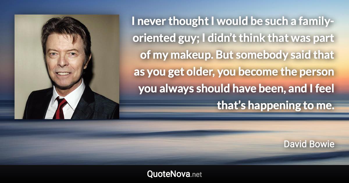 I never thought I would be such a family-oriented guy; I didn’t think that was part of my makeup. But somebody said that as you get older, you become the person you always should have been, and I feel that’s happening to me. - David Bowie quote