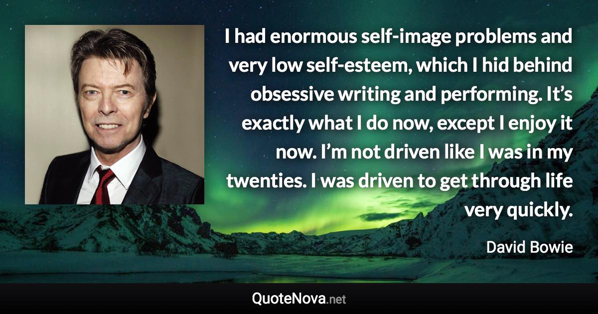 I had enormous self-image problems and very low self-esteem, which I hid behind obsessive writing and performing. It’s exactly what I do now, except I enjoy it now. I’m not driven like I was in my twenties. I was driven to get through life very quickly. - David Bowie quote