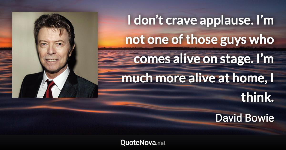 I don’t crave applause. I’m not one of those guys who comes alive on stage. I’m much more alive at home, I think. - David Bowie quote