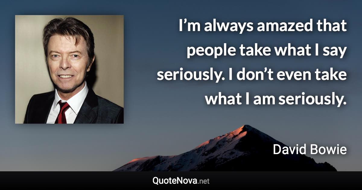 I’m always amazed that people take what I say seriously. I don’t even take what I am seriously. - David Bowie quote