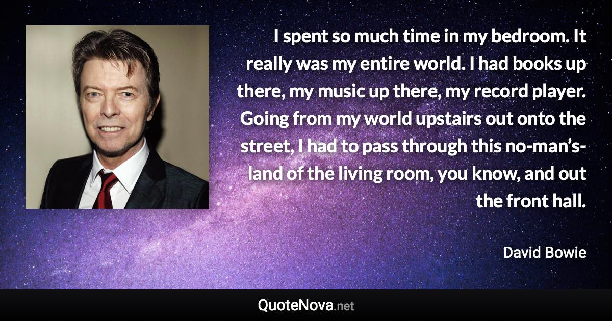 I spent so much time in my bedroom. It really was my entire world. I had books up there, my music up there, my record player. Going from my world upstairs out onto the street, I had to pass through this no-man’s-land of the living room, you know, and out the front hall. - David Bowie quote