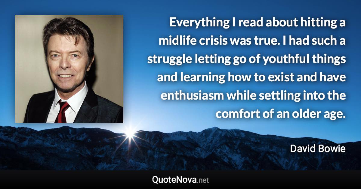 Everything I read about hitting a midlife crisis was true. I had such a struggle letting go of youthful things and learning how to exist and have enthusiasm while settling into the comfort of an older age. - David Bowie quote