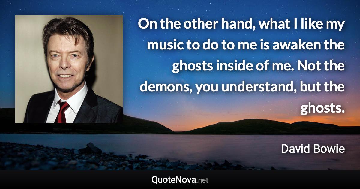 On the other hand, what I like my music to do to me is awaken the ghosts inside of me. Not the demons, you understand, but the ghosts. - David Bowie quote