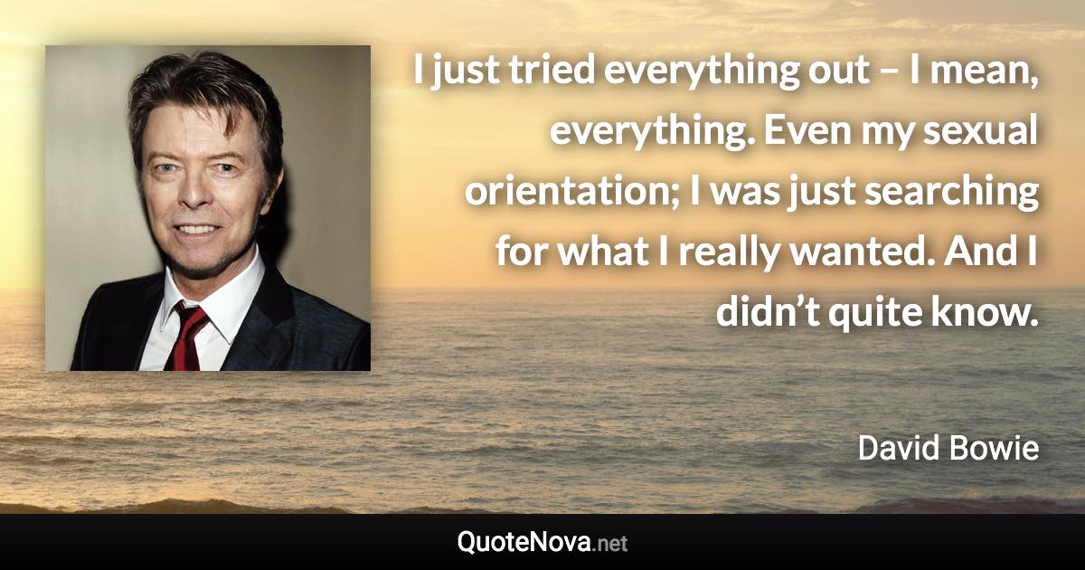 I just tried everything out – I mean, everything. Even my sexual orientation; I was just searching for what I really wanted. And I didn’t quite know. - David Bowie quote