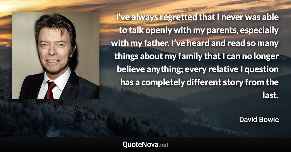 I’ve always regretted that I never was able to talk openly with my parents, especially with my father. I’ve heard and read so many things about my family that I can no longer believe anything; every relative I question has a completely different story from the last. - David Bowie quote