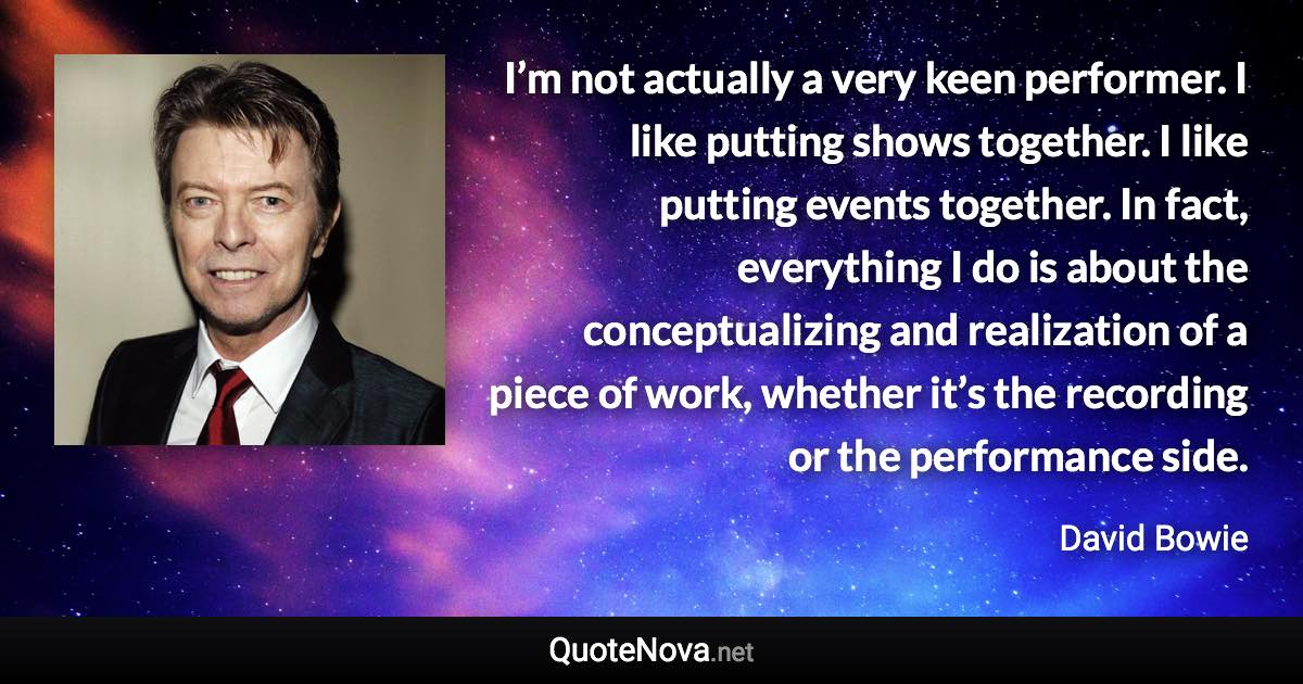 I’m not actually a very keen performer. I like putting shows together. I like putting events together. In fact, everything I do is about the conceptualizing and realization of a piece of work, whether it’s the recording or the performance side. - David Bowie quote