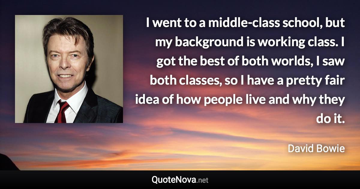 I went to a middle-class school, but my background is working class. I got the best of both worlds, I saw both classes, so I have a pretty fair idea of how people live and why they do it. - David Bowie quote