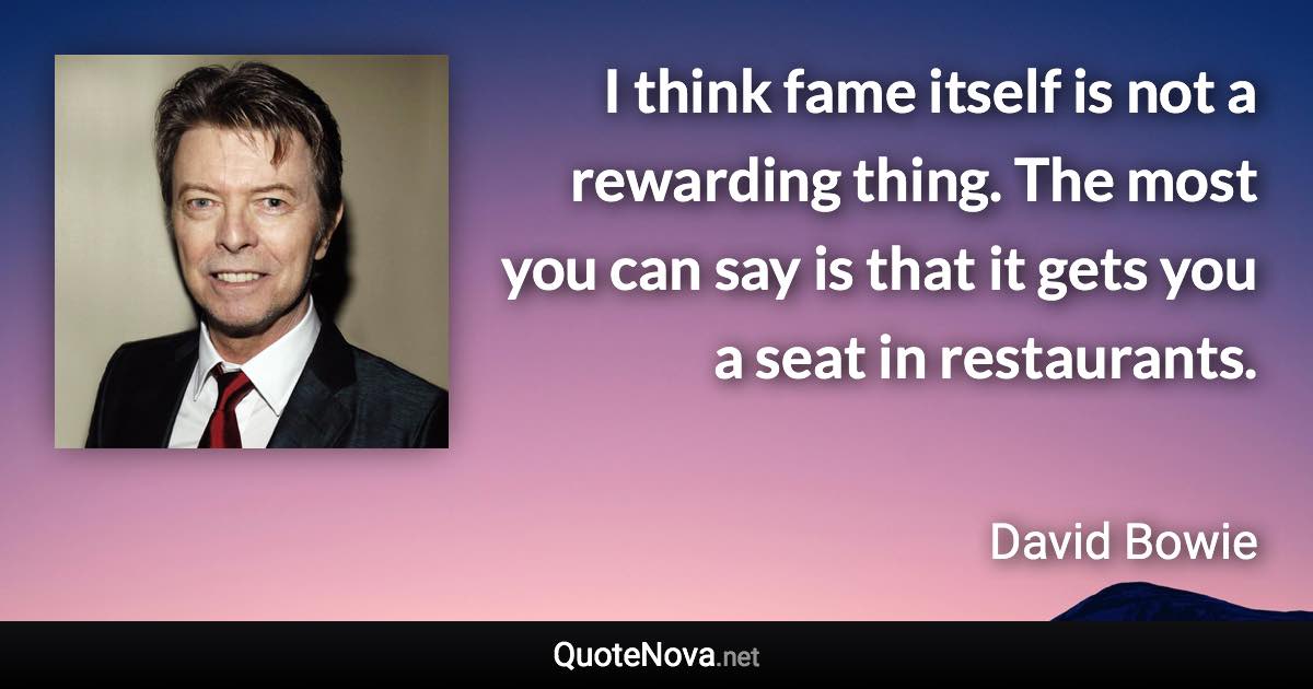 I think fame itself is not a rewarding thing. The most you can say is that it gets you a seat in restaurants. - David Bowie quote