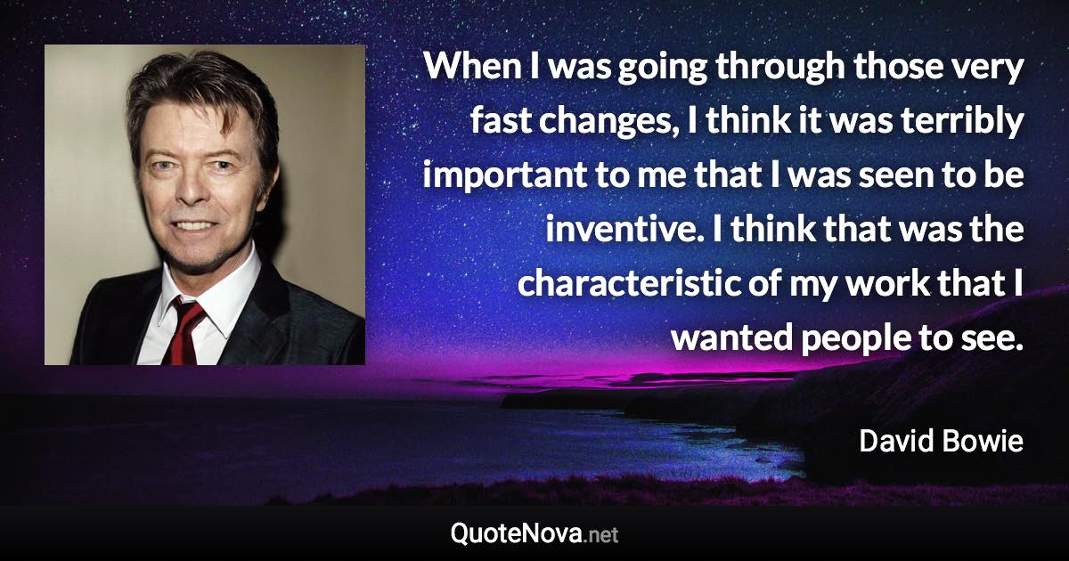 When I was going through those very fast changes, I think it was terribly important to me that I was seen to be inventive. I think that was the characteristic of my work that I wanted people to see. - David Bowie quote