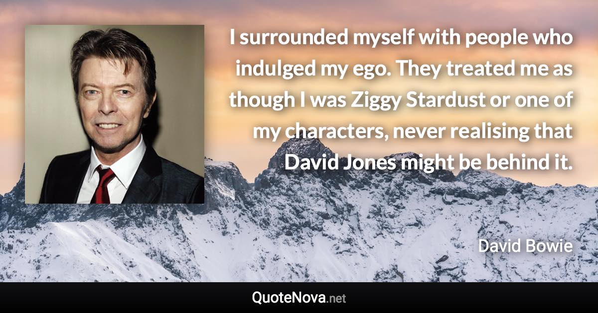 I surrounded myself with people who indulged my ego. They treated me as though I was Ziggy Stardust or one of my characters, never realising that David Jones might be behind it. - David Bowie quote