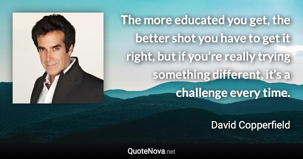 The more educated you get, the better shot you have to get it right, but if you’re really trying something different, it’s a challenge every time. - David Copperfield quote